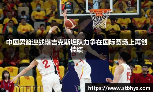 中国男篮迎战塔吉克斯坦队力争在国际赛场上再创佳绩
